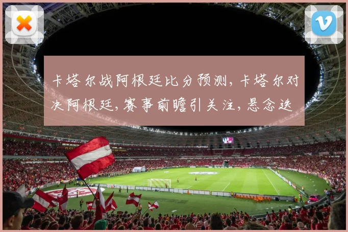 卡塔尔战阿根廷比分预测,卡塔尔对决阿根廷,赛事前瞻引关注,悬念迭起待揭晓